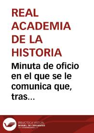 Minuta de oficio en el que se le comunica que, tras haber examinado la Comisión de Antigüedades la memoria y planos de la vía de Libisosa a Cástulo de Rafael Martínez de Carnero, ha resuelto que, aunque no reune las condiciones para concederle el primer premio, se le concede la mitad consignada para el mismo, así como mención honorífica en las actas y la estampación de los planos cuando lo juzgue conveniente. No obstante, se le requiere al Sr. Martínez Carnero que rectifique ligeramente tales planos adecuándolos a una escala, registre y describa varias de las mansiones y saque un calco de la inscripción del miliario hallado en Aldeahermosa | Biblioteca Virtual Miguel de Cervantes