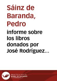 informe sobre los libros donados por José Rodríguez Carcelén. Del manuscrito de sátiras contra el Gobierno de Carlos II y Felipe IV y otras cartas, como la del Mariscal Duque de Luxemburgo al Rey de Francia sobre la guerra de Flandes, del Arzobispo de París dándole cuenta de la derrota de los flamencos, o escritos como el anónimo "Razones que debe conservar Portugal para la independencia de Castilla" y el de Quevedo "Política de Dios y Gobierno de Cristo". El otro tomo manuscrito se trata de documentos recogidos por Melchor de Macanaz en París en 1729, no encontrando referencias a la historia de España salvo una comparación entre la Inquisición española y la francesa. A pesar de que ambos manuscritos no tienen mucho que aportar a la historia de España, la comisión decide que pasen a la Biblioteca y que se den las gracias al Sr. Rodríguez Carcelén por la donación. | Biblioteca Virtual Miguel de Cervantes