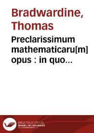 Preclarissimum mathematicaru[m] opus : in quo contine[n]tur perspicacissimi mathematici thome Brauardini arismetica & eiusde[m] geometria. Necno[n] et sapientissimi Pisani carturiensis perspectiua q[ue] co[mun]is i[n]scribit[ur] cu[m] acutissimis ioa[n]nis d[e] assia [i.e. Henrici de Assia] sup[er] eade[m] persp[e]tiua questionibus annexis vna cum figuris omnib[us] vnicuiq[ue] op[er]i req[ui]sitis | Biblioteca Virtual Miguel de Cervantes