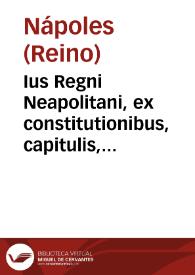 Ius Regni Neapolitani, ex constitutionibus, capitulis, ritibus, pragmaticis, Neopolitanorum priuilegijs tùm impressis, tùm etiam non adhuc typis traditis desumptum. Carolo Tapia I.C. regioque in Supremo Neapolitano Senatu consiliario compilatore. In quo totius regni leges, quae diuersis in libris legebantur, nunc in vnum collectae, ac expurgata ... cum glosis Marini Caram. Andreae Iserniensis, Bartholomaei de Capua, Lucae de Penna, Sebastiani Napodani, Ioannis Antonij de Nigris, et aliorum. ; quibus accesserunt perpolitae, ac elegantes eiusdem Caroli Tapiae annotationes ... Addidit idem compilator ad cuiuslibet tituli initium rubricas concordantes ex canonico, ciuili, hispanorum, gallorum, aliorumq[ue] populorum iuribus, et ad ipsas leges regni etiam istorum populorum concordantes leges | Biblioteca Virtual Miguel de Cervantes