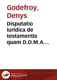 Disputatio iuridica de testamentis quam D.O.M.A. praeside amplissimo et consultissimo viro, Dn. Dionysio Gothofredo IC. codicis professore ordinario et illustris Academiae Heidelbergensis Rectore Magnifico Iosephus Foissiatus Sebusiano-Gallus publicè examinandam proponit ad diem XXVII. Februari | Biblioteca Virtual Miguel de Cervantes