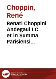 Renati Choppini Andegaui I.C. et in Summa Parisiensi Curia aduocati De ciuilibus Parisiorum moribus ac institutis libri III ... | Biblioteca Virtual Miguel de Cervantes