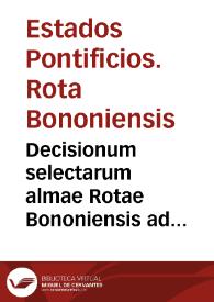 Decisionum selectarum almae Rotae Bononiensis ad interpretationem statutorum opus omnibus tam in scholis quam in foro versantibus maxime vtile et necessarium, quo plurima ne[c] dum Bononia[e] sed et aliarum civitatu[m] iura municipalia declarantur ill[ustrissi]mi Senatus Bononiensis iussu | Biblioteca Virtual Miguel de Cervantes