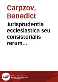 Jurisprudentia ecclesiastica seu consistorialis rerum et quaestionum in serenissimi ac potentissimi principis electoris Saxon senatu ecclesiastico et consistorio supremo probè ventilatarum, maturo consilio deliberatarum et accurato judicio decisarum definitiones succinctas, jure divino, canonico et civili, constitutionibus et ordinationibus ecclesiasticis probatas, rescriptis, decretis et responsis electoralibus corroboratas exhibens | Biblioteca Virtual Miguel de Cervantes