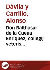 Don Balthasar de la Cueua Enriquez, collegij veteris diuo Bartholomaeo sacri rector, Extemporariam, paraphrasticam recitationem ad Caelestinum III. in cap. transmissam 15. de electione, et electi potestate apud Gregorium, quam ex academico suggestu, in sacris canonibus licentiatus D. Alphonsus Dauila, et Carrillo, meritissimus collega noster, pro primaria canonici iuris cathedra perorabat, qualem coram habuit, imperio dicto, talem publice edendam curauit | Biblioteca Virtual Miguel de Cervantes