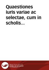 Quaestiones iuris variae ac selectae, cum in scholis ad exercenda ingenia, ac formandum  iudicium studiosorum accommodatissimae, tum in foro et praxi ad decidendos ex veritate iuris casus quotidianos et interdùm perplexos, quàm vtilissimae, in vtranque partem disputatae, et demùm ex veritate iuris decise, diuersorum clarissimorum V.I. luminum, veterum et recentium, adiectis nunc rece[n]s Augustini Beroij, Antonij Guiberti, et Aymonis Crauetae questionibus | Biblioteca Virtual Miguel de Cervantes