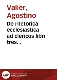 De rhetorica ecclesiastica ad clericos libri tres Augustini Valerii, Veronensis episcopi ; vnà cum tribus Praelectionibus ad suos clericos habitis, aliàs in lucem editis ; accessit et pulcherrima totius Ecclesiasticae Rhetoricae Synopsis, non antea in lucem edita ; adiecto etiam indice locupletissimo | Biblioteca Virtual Miguel de Cervantes