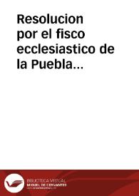 Resolucion por el fisco ecclesiastico de la Puebla sobre que el Señor Prouisor de la Ciudad de los Angeles ni su Prelado, ni ninguno de los Fieles deuen hazer caso de las censuras, y descomuniones, que se publican por los intrusos Conseruadores, mas que si las proueyeran dos Legos, y que se deuen guardar las del Señor Prouisor verdadero, y legitimo Iuez, pena de pecado mortal, y de incurrir en las censuras, con que lo prohibe | Biblioteca Virtual Miguel de Cervantes