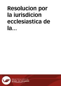 Resolucion por la iurisdicion ecclesiastica de la Puebla de los Angeles, con los Religiosos de la Compañia de Iesus sobre si pueden predicar, y confessar à los seglares, sin licencia, del Señor Obispo, y con prohibicion suya, mientras no pidieren aprobacion | Biblioteca Virtual Miguel de Cervantes