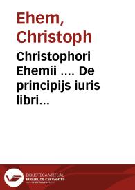 Christophori Ehemii .... De principijs iuris libri septem quibus iurisprudentia[m] arte, methodo, ordineq[ue] tradi, propijsq[ue] finibus circunscribi posse, dilucidè ostendit | Biblioteca Virtual Miguel de Cervantes