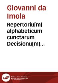 Repertoriu[m] alphabeticum cunctarum Decisionu[m] notatu dignaru[m] in co[m]mentarijs d[omi]ni Ioan. Imole[n]sis iuris vtriusq[ue] doctoris super Infortiato et Digesto nouo contentarum cum allegationibus titulorum et numeris summariorum quo cuiq[ue] quod cupit facile sit obuium tersissime ad studiosoru[m] vtilitate[m] exit in luce[m] | Biblioteca Virtual Miguel de Cervantes