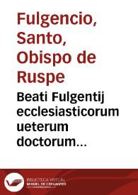 Beati Fulgentij ecclesiasticorum ueterum doctorum patrumúe nulli non conferendi, Opera, quae scripsit omnia, magno labore conquisita : | Biblioteca Virtual Miguel de Cervantes