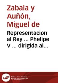 Representacion al Rey ... Phelipe V ... dirigida al mas seguro aumento del real erario, y conseguir la felicidad, mayor alivio, riqueza, y abundancia de su Monarquìa : que distribuidos los tributos proporcionalmente, sea menos la paga de sus vasallos ..., que restableciendose las labores, y demas exercicios del campo, se reparen las carestìas ..., que florezca en nuestros dominios un comercio superior al de las demàs naciones de Europa ..., que solos nuestros españoles hagan el comercio de la America ... | Biblioteca Virtual Miguel de Cervantes