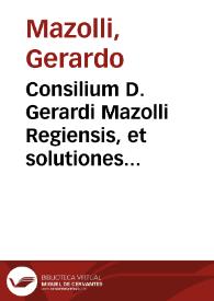 Consilium D. Gerardi Mazolli Regiensis, et solutiones eiusdem oppositionum contra cons. 1551, 21. Decemb. et 1552, 10. Febr. redditum in arduo casu | Biblioteca Virtual Miguel de Cervantes