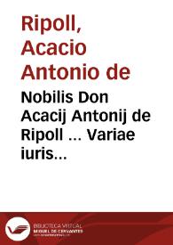 Nobilis Don Acacij Antonij de Ripoll ... Variae iuris resolutiones multis diuersorum senatuum decisionibus illustratae. Omnia sunt practicabilia quae hic resoluuntur et quotidianae praxi frequentissima, vbi quamplurimae constitutiones Cathaloniae declarantur | Biblioteca Virtual Miguel de Cervantes