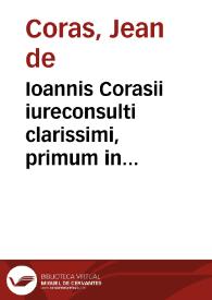 Ioannis Corasii iureconsulti clarissimi, primum in praecipuis sex academiis Galliae et Italiae, Andegavi, Aureliis, Lutetiae Parisiorum, Tolosae, Valentiae Allobrogum et Ferrariae professoris publici celeberrimi ... Opera quae haberi possunt omnia | Biblioteca Virtual Miguel de Cervantes