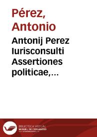 Antonij Perez Iurisconsulti Assertiones politicae, aliarumque vtriusque iuris dubiarum quaestionum resolutiones, publicè discussae in iuridico doctorum Bononiensium archigymnasio, ipsis opponentibus de more et perantiquo instituto 17. Iunij 1612 | Biblioteca Virtual Miguel de Cervantes