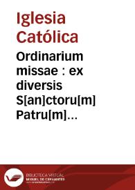 Ordinarium missae : ex diversis S[an]ctoru[m] Patru[m] decretis p[er] quoru[m]cunq[ue] diuina mysteria celebrare vole[n]tiu[m] instructione, diligenti indagine collectu[m], de cerimonijs co[n]uenie[n]tib[us] i[n] missaru[m] celebratio nevisita[n]dis copiosissime tracta[n]s : in quo insup[er] hebes ce[n]tu[m] sexaginta sex euent[us] seu casus fortuitos, in quos no[n]nunq[ue] min[us] caute celebra[n]tes sacerdotes incidere possunt : qui cu[m] p[er] q[ue]stionum seu dubioru[m] modu[m] p[ro]positi sint, argutas totide[m] adiectas (p[er] singulorum quoru[m]q[ue] declaratione) resolutiones inuenies : in marginibus vero habes ex diuersoru[m] doctoru[m] voluminibus annotaciunculas, p[er] ijs q[uam] latius ha[n]c p[er]quirere materiam desiderant promptius inueniant | Biblioteca Virtual Miguel de Cervantes