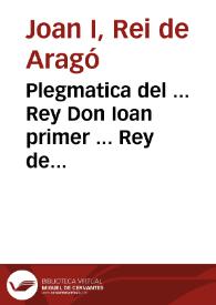 Plegmatica del ... Rey Don Ioan primer ... Rey de Arago ... , olim en cride Real ... per manament dels ... Iusticia e Iurats ... de Valencia ... $c / traduhida de llati en vulgar Valencià per los reuerents mestres de la Seu de Valencia en lo any Mil trecents norante quatre | Biblioteca Virtual Miguel de Cervantes