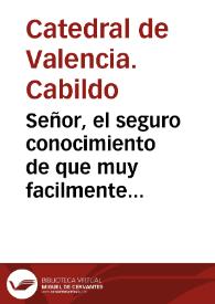 Señor, el seguro conocimiento de que muy facilmente pueden equivocarse con los fervores de un verdadero zelo ... determina al Cabildo de la Santa Metropolitana Iglesia de Valencia, à poner ... a los ... pies de V. Mag. esta rendida suplica ... porque la noticia de estàr solicitando ... la Colegial de la ciudad de San Felipe, que es de su Arzobispado ... de V. Mag. para que la Sede Apostolica conceda ... la "Cathedralidad" ... mueve al de la Metropolitana a que solicite, que se examine ... este zelo .. | Biblioteca Virtual Miguel de Cervantes