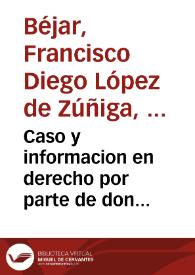 Caso y informacion en derecho por parte de don Fra[n]cisco Diego Lopez de Zuñiga Duque de Bejar, en pleyto contra el Cardenal Arçobispo de Toledo, sobre lo tocante a los diezmos de su villa de Capilla, y lugares de su juridicion , que se traxo a este Consejo por via de fuerça | Biblioteca Virtual Miguel de Cervantes