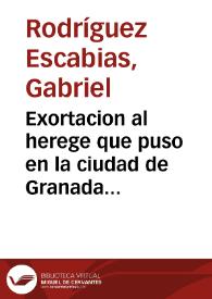 Exortacion al herege que puso en la ciudad de Granada Iueues Santo en la noche cinco de Abril del año de mil y seiscientos y quarenta un papel contra nuestra santa fé catolica ... / por ... Gabriel Rodriguez de Escabias, comissario del Santo Oficio y beneficiado en Al facar  | Biblioteca Virtual Miguel de Cervantes