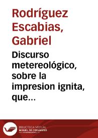 Discurso metereológico, sobre la impresion ignita, que se dexó ver en la Esfera del Ayre, el dia 15 de Febrero de este Año de 1730 / su autor Don Gabriel Rodriguez, Professor de Philosophia, y  vezino de Granada, satisfaciendo a los desseos de un Amigo suyo... | Biblioteca Virtual Miguel de Cervantes