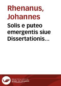 Solis e puteo emergentis siue Dissertationis chymiatechnicae libri tres : in quibus totius operationis chymicae I. Methodus practica. II. Materia lapidis philosophici et nodus soluendi eius, operandique. III. Clauis operum Paracelsi, qua abstrusa explicantur, deficientia supplentur. Cum praefatione chymiae veritatem afferente  / authore Ioanne Rhenano, medico | Biblioteca Virtual Miguel de Cervantes