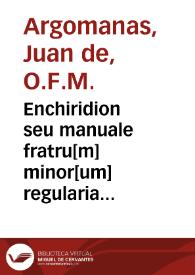 Enchiridion seu manuale fratru[m] minor[um] regularia instituta eoru[n]dem fratru[m] : necnon aliar[um] personar[um] religiosaru[m] sub p[re]lator[um] dicti ordinis regimine militantiu[m] co[m]modissime co[n]tinens / [aut. Juan de Argomanas]  | Biblioteca Virtual Miguel de Cervantes