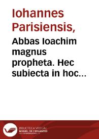 Abbas Ioachim magnus propheta. Hec subiecta in hoc continentur libello. Expositio magni p[ro]phete Ioachim: in libru[m] beati Cirilli de magnis tribulationib[us] [et] statu sancte m[at]ris ecclesie: ab hiis nostris te[m]porib[us] vsq[ue] in finem seculi. Vna cu[m] co[m]pilatione ex diuersis p[ro]phet[is] noui ac veter[is] testame[n]ti / Theolosphori de Cusentia ... Item explanatio figurata [et] pulchra in Apochalypsi[m] de residuo statu ecclesie ... Item tractatus de antechristo magistri Ioa[n]nis parisiensis ordinis predicatorum. Item tractatus de septem statib[us] ecclesie deuoti doctoris fratris Ubertini de Casali... | Biblioteca Virtual Miguel de Cervantes