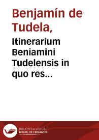 Itinerarium Beniamini Tudelensis in quo res memorabiles, quas ante quadringentos annos totum fere terrarum orbem notatis itineribus dimensus... breuiter atque dilucide describuntur / ex Hebraico Latinum factum Bened. Aria Montano interprete | Biblioteca Virtual Miguel de Cervantes