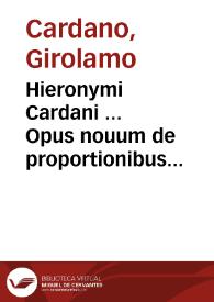 Hieronymi Cardani ... Opus nouum de proportionibus numerorum, motuum, ponderum, sonorum, aliarumque rerum mensurandarum non solum geometrico ... sed etiam varijs experimentis & obseruationibus rerum in natura ... ; praeterea Artis magnae, siue de regulis algebraicis, liber unus ... ; item de aliza regula liber, hoc est algebraicae logisticae suae ... | Biblioteca Virtual Miguel de Cervantes