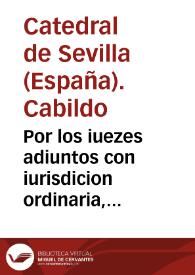 Por los iuezes adiuntos con iurisdicion ordinaria, nombrados por el Dean y Cabildo de la santa Iglesia de Sevilla, y Don Benito de Cabrera, Racionero della, y Consortes, Con el Provisor y Vicario General de su Arzobispado, Sobre el derecho y iurisdicion de los dichos Iuezes Adjuntos | Biblioteca Virtual Miguel de Cervantes