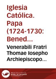 Venerabili Fratri Thomae Iosepho Archiepiscopo Episcopo Charthaginensi. Benedictus PP. XII. Venerabilis Frater salutem &c. Etsi graviter affecti sumus ex pravis opinionibus, quas, licèt faepe rejectas atque proscriptas, Regulares tamen nonnulli post c?firmata à Nobis privilegia Fratrum Praedicatorum & Minorum usurpare in Confessionibus Secularium excipiendis & renovare nituntur: mirificè tamen gavifi sumus, quod Fraternitatis tuae vigilantia pro avertendis animarum periculis, & vindicando Sacrorum Canonum & Apostolicarum Constitutionum cultu escubare non definat . | Biblioteca Virtual Miguel de Cervantes