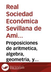 Proposiciones de aritmetica, algebra, geometria, y trigonometria plana, que se presentan a publico examen, y à que han de responder los Estudiantes de primer año de los Reales Estudios de Matemáticas del Colegio de San Hermenegildo de esta ciudad de Sevilla / establecidas baxo la proteccion de la Real Sociedad Patriotica de ella... ; baxo la Direccion de su catedratico Don Sebastian de Morera | Biblioteca Virtual Miguel de Cervantes