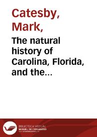 The natural history of Carolina, Florida, and the Bahama Islands : containing the figures of birds, beasts, fishes, serpents, insects, and plants ; particulary the forest-trees, shrues, and other plants ... together with their descriptions in english and french, to wich are added observations on the air, soil, and waters, with remarks upon agriculture, grain, pulse, roots, [et]c. to the whole is prefixed a new correct map of the countries treated of ; Vol. I [-vol. II] / by the late Mark Catesby ... ; revis'd [sic] by Mr. Edwards ... = Histoire naturelle de La Carolina, Florida, and the Bahama Islands ... Tome I [-tome II] / par Marc Catesby ... ; et revue par Edwards ...  | Biblioteca Virtual Miguel de Cervantes