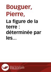 La figure de la terre : déterminée par les observations de Messieurs Bouguer, & de La Condamine, de l'Académie Royale des Sciences, envoyés par ordre du roy au Pérou, pour observer aux environs de l'Equateur. Avec une relation abregée de ce voyage, qui contient la description du pays dans lequel les opérations ont été faites / Par M. Bouguer | Biblioteca Virtual Miguel de Cervantes