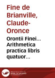 Orontii Finei... Arithmetica practica libris quatuor absoluta, omnibus qui mathematicas ipsas tractare volunt perutilis, admodumque necessaria / ex nouissima authoris recognitione, amplior, ac emendatior facta | Biblioteca Virtual Miguel de Cervantes