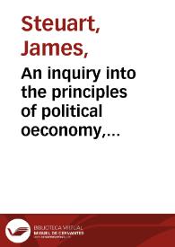 An inquiry into the principles of political oeconomy, being an essay on the science of domestic policy in free nations, in which are particularly considered population, agriculture, trade, industry, money, coin, interest, circulation, banks, exchange... / by Sir James Steuart...; in two volumes : vol. I | Biblioteca Virtual Miguel de Cervantes