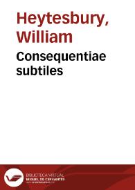 Consequentiae subtiles / [Gulielmus Hentisberus. De propositione de secundo et tertio adiacente / Blasius Pellecanus. De suppositione praedicati propositionis "nullus homo est cuilibet homo" / Apollinaris Offredus.  | Biblioteca Virtual Miguel de Cervantes