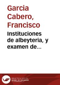 Instituciones de albeyteria, y examen de practicantes de ella : divididas en seis tratados,  en los que se explican las materias mas esenciales para sus profesores / dispuestas por ...  Francisco Garcia Cabero... | Biblioteca Virtual Miguel de Cervantes