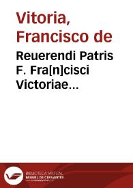 Reuerendi Patris F. Fra[n]cisci Victoriae ordi. Praed., sacre Theologiae professoris eximij atq[ue] in Salma[n]ticensi Academia quondam chatedrae primarie moderatoris praelectorisq[ue] inco[m]parabilis Relectiones vndecim | Biblioteca Virtual Miguel de Cervantes