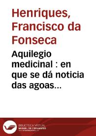 Aquilegio medicinal : en que se dá noticia das agoas de caldas, de fontes, rios, poços, lagoas, e cisternas do Reyno de Portugal e dos Algarves, que ou pelas virtudes medicinaes ... / escrito pelo doutor Francisco da Fonseca Henriques...   | Biblioteca Virtual Miguel de Cervantes