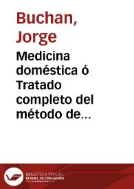 Medicina doméstica ó Tratado completo del método de precaver y curar las enfermedades con el régimen y medicinas simples y un apéndice que contiene la farmacopea necesaria para el uso de un particular / escrito en inglés por ... Jorge Buchan ... ; traducido en castellano por ... Antonio de Alcedo...   | Biblioteca Virtual Miguel de Cervantes