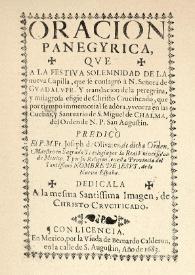 Oracion panegyrica, qve a la festiva solemnidad de la nueva capilla, que se consagrò à N. Señora de Gvadalvpe . Y translación de la peregrina, y milagrosa efigie de Chrifto Crucificado, que por tiempo inmemorial se adora, y venera en las Cuebas, y Santuario de S. Miguel de Chalma, del Orden de N.P. San Augustin : predicò El P.M. Fr. Joseph de Olivares, de dicha Orden, Maestro en Sagrada Theología por la Real Vniversidad de Mexico. Y por su Religion, en esta Provincia del Santiffimo Nombre de Jesvs, de la Nueva España. Dedicala A la mesma Santissima Imagen, de Christo Crvcificado | Biblioteca Virtual Miguel de Cervantes