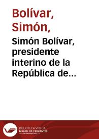 Simón Bolívar, presidente interino de la República de Venezuela, Capitan General de sus exercitos y los de la Nueva Granada | Biblioteca Virtual Miguel de Cervantes