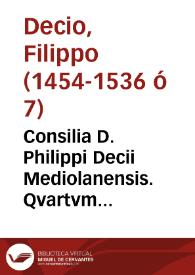 Consilia D. Philippi Decii Mediolanensis. Qvartvm volvmen consiliorvm D. Philippi Decii Mediolanensis ... continens Responsa, nusquam adhuc aedita, summarijs, Appendicibus, [et] numeris distincta : quoru[m] Indicem vna cum reliquoru[m] voluminum Repertorio aggregatum studiosissimus quisque comperiet. Hancq[ue] primam [et] postremam, quintam videlicet, huius auctarij Consilioru[m]q[ue] lucubrationem qua potuimus fide [et] diligentia castigatam [et] expolitam in studio forum gratuitos conspectus exposuimus | Biblioteca Virtual Miguel de Cervantes