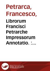 Librorum Francisci Petrarche Impressorum Annotatio. : Vita Petrarche edita per Hieronymum Squarzaficum Alexandrinum. Epistole rerum senilium, C. xxviij, diuise in libris XVIII. Item epistole lvii eiusdem poete, et aliorum. De ignorantia sui ipsius et multorum, liber I. De ocio religiosorum liber I. Itinerarium. Propositum factum coram rege vngarie. De vita solitaria, libri II. De remediis utriusq[ue] fortune, libri II. Libri quem secretum siue de conflictu curaru[m] suarum inscripsit, Colloquium trium dier[um]. De vera sapientia, dialogi IIII. De rebus memorandis libri IIII. Co[n]tra medicu[m] obiurga[n]te[m] Invectivar[um] li. IIII. Epistolaru[m] de rebus familiaribus, libri VIII. Ad quosdam ex illustribus antiquis quasi sui contemporanei forent, ep[isto]le V. Epistolarum sine titulo, liber I. Ad Karolu[m] q[ua]rtu[m] Romanoru[m] rege[m], ep[isto]la I. Septem psalmi penitentiales. Invectiva contra Gallum. Epitoma Illustrium virorum ad Franciscu[m] de Chararia. Eiusde[m] Epitomatis post obitu[m] Fra[n]cisci Petrarche, Lorbardi de sirico Suppleme[n]tu[m]. Beneuenuti de Rombaldis Libellus qui Augustalis dicitur. Africa libri VIIII. Epistole metrice ad barbatu[m] lxiiij, et libri tres. Testamentum suum. Priuilegium laureationis sue. Bucolicum Carmen in duodecim eglogas distinctum cum comento Beneuenuti Imolensis viri clarissimi | Biblioteca Virtual Miguel de Cervantes