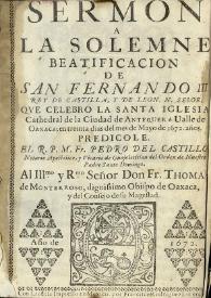 Sermon a la solemne beatificacion de San Fernando III Rey de Castilla, y de Leon, N. Señor, que celebro la Santa Iglesia Cathedral de la Ciudad de Antequera Valle de Oaxaca; en treinta dias del mes de mayo de 1672 años. / Predicole el R. P. M. Fr. Pedro del Castillo notario apostolico, y vicario de Guajotitlan del Orden de Nuestro Padre Santo Domingo. Al Illmo. y Rmo. Señor Don Fr. Thomas de Monterroso, dignissimo Obispo de Oaxaca, y del Consejo de su Magestad | Biblioteca Virtual Miguel de Cervantes