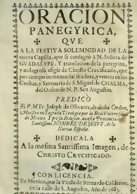 Oracion panegyrica, qve a la festiva solemnidad de la nueva capilla, que se consagrò à N. Señora de Gvadalvpe . Y translación de la peregrina, y milagrosa efigie de Chrifto Crucificado, que por tiempo inmemorial se adora, y venera en las Cuebas, y Santuario de S. Miguel de Chalma, del Orden de N.P. San Augustin : predicò El P.M. Fr. Joseph de Olivares, de dicha Orden, Maestro en Sagrada Theología por la Real Vniversidad de Mexico. Y por su Religion, en esta Provincia del Santiffimo Nombre de Jesvs, de la Nueva España. Dedicala A la mesma Santissima Imagen, de Christo Crvcificado | Biblioteca Virtual Miguel de Cervantes